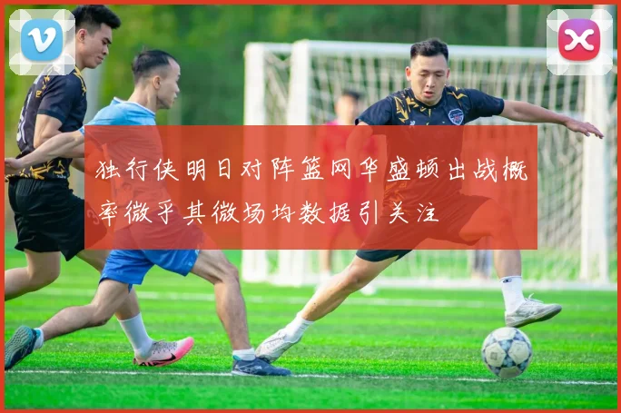 独行侠明日对阵篮网华盛顿出战概率微乎其微场均数据引关注