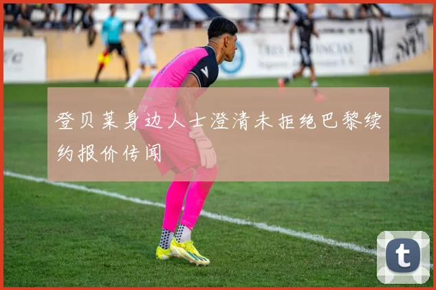 登贝莱身边人士澄清未拒绝巴黎续约报价传闻