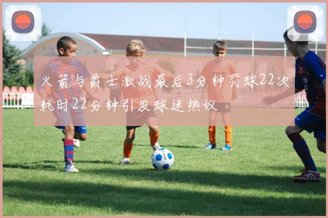 火箭与爵士激战最后3分钟罚球22次耗时22分钟引发球迷热议