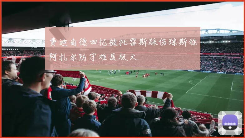 费迪南德回忆被托雷斯踩伤琼斯称阿扎尔防守难度极大