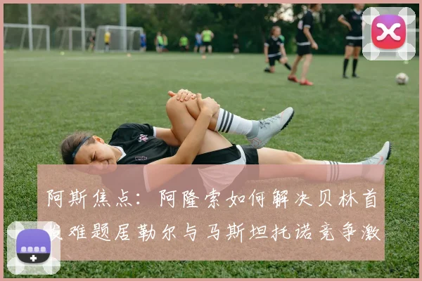 阿斯焦点：阿隆索如何解决贝林首发难题居勒尔与马斯坦托诺竞争激烈