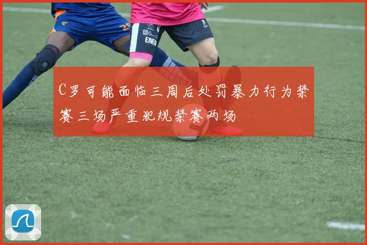 C罗可能面临三周后处罚暴力行为禁赛三场严重犯规禁赛两场
