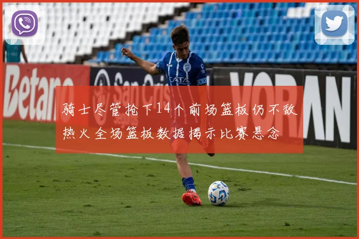 骑士尽管抢下14个前场篮板仍不敌热火全场篮板数据揭示比赛悬念