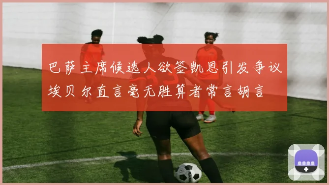 巴萨主席候选人欲签凯恩引发争议埃贝尔直言毫无胜算者常言胡言