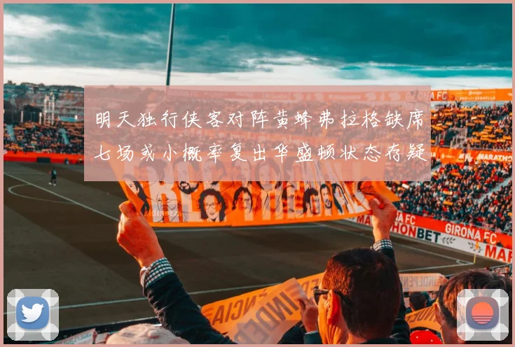 明天独行侠客对阵黄蜂弗拉格缺席七场或小概率复出华盛顿状态存疑