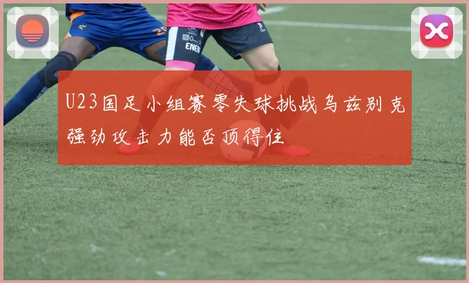 U23国足小组赛零失球挑战乌兹别克强劲攻击力能否顶得住