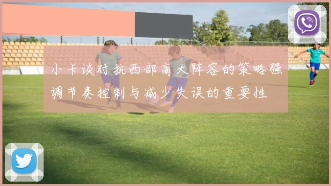 小卡谈对抗西部高大阵容的策略强调节奏控制与减少失误的重要性
