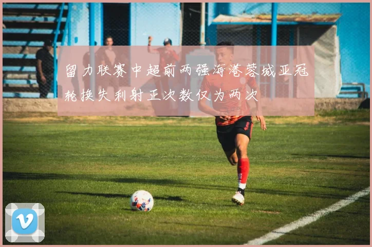 留力联赛中超前两强海港蓉城亚冠轮换失利射正次数仅为两次