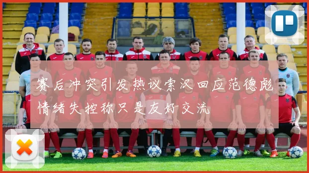 赛后冲突引发热议索汉回应范德彪情绪失控称只是友好交流