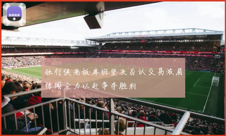 独行侠老板库班坚决否认交易浓眉传闻全力以赴争夺胜利