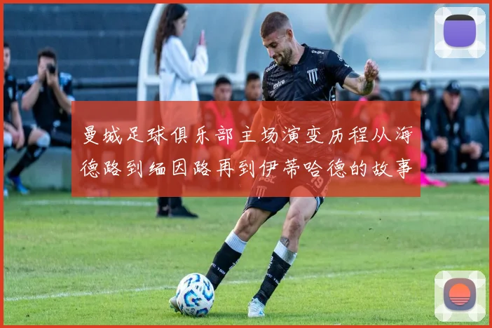 曼城足球俱乐部主场演变历程从海德路到缅因路再到伊蒂哈德的故事