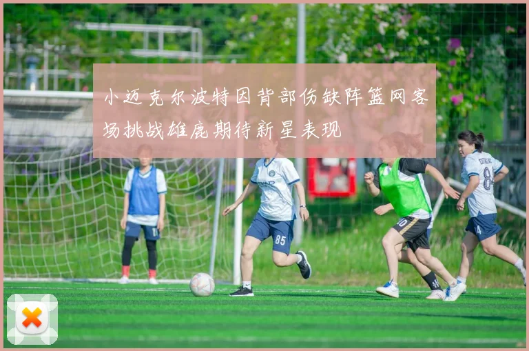 小迈克尔波特因背部伤缺阵篮网客场挑战雄鹿期待新星表现