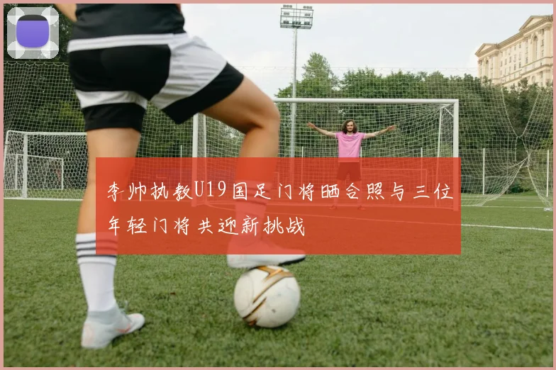 李帅执教U19国足门将晒合照与三位年轻门将共迎新挑战