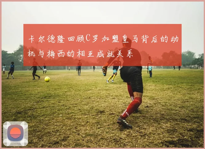 卡尔德隆回顾C罗加盟皇马背后的动机与梅西的相互成就关系