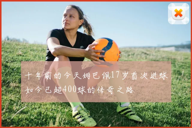 十年前的今天姆巴佩17岁首次进球如今已超400球的传奇之路