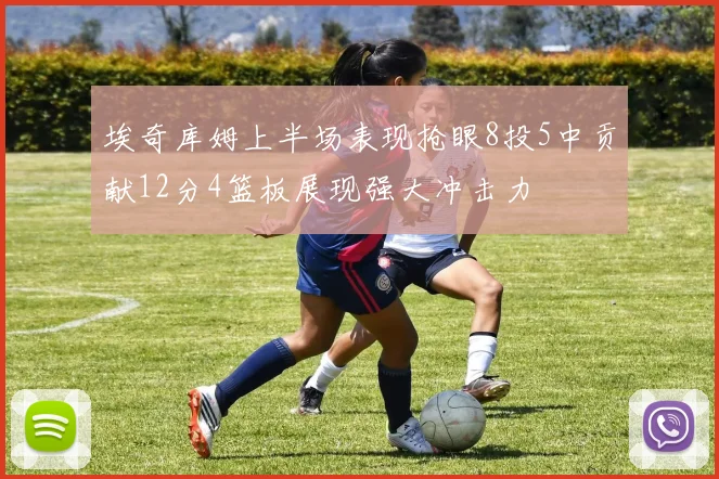 埃奇库姆上半场表现抢眼8投5中贡献12分4篮板展现强大冲击力