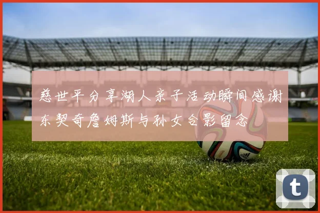 慈世平分享湖人亲子活动瞬间感谢东契奇詹姆斯与孙女合影留念