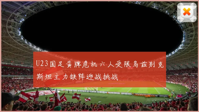 U23国足黄牌危机六人受限乌兹别克斯坦主力缺阵迎战挑战