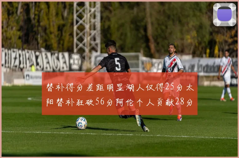 替补得分差距明显湖人仅得25分太阳替补狂砍56分阿伦个人贡献28分