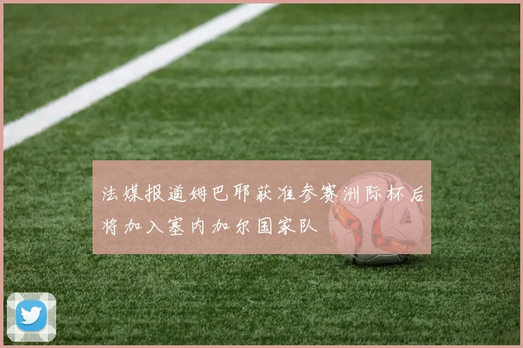 法媒报道姆巴耶获准参赛洲际杯后将加入塞内加尔国家队