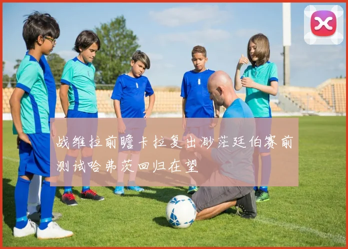 战维拉前瞻卡拉复出渺茫廷伯赛前测试哈弗茨回归在望