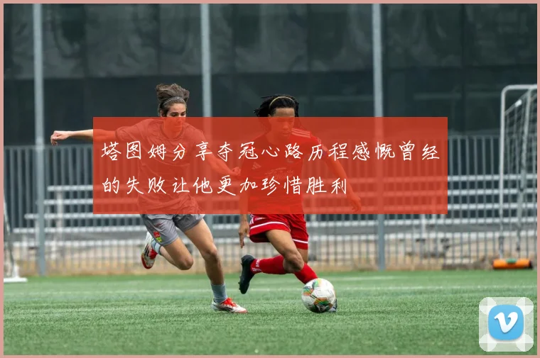 塔图姆分享夺冠心路历程感慨曾经的失败让他更加珍惜胜利