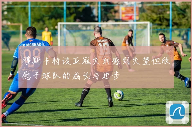 穆斯卡特谈亚冠失利感到失望但欣慰于球队的成长与进步