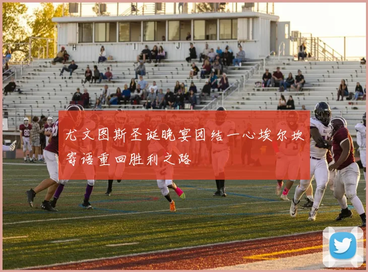 尤文图斯圣诞晚宴团结一心埃尔坎寄语重回胜利之路