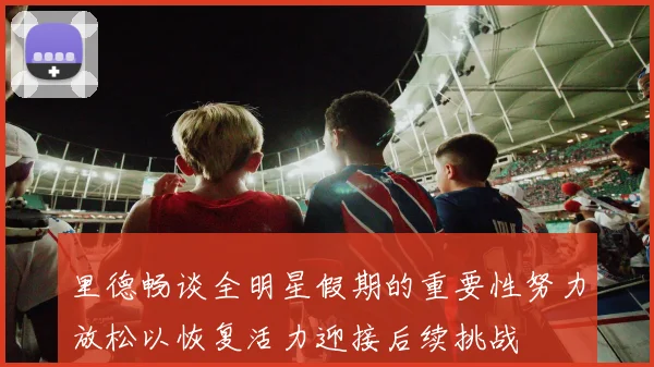 里德畅谈全明星假期的重要性努力放松以恢复活力迎接后续挑战