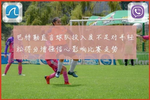 巴特勒直言球队投入度不足对手轻松得分增强信心影响比赛走势