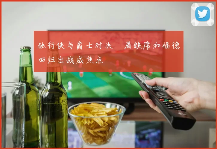 独行侠与爵士对决濃眉缺席加福德回归出战成焦点