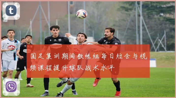 国足集训期间教练组每日短会与视频课程提升球队战术水平
