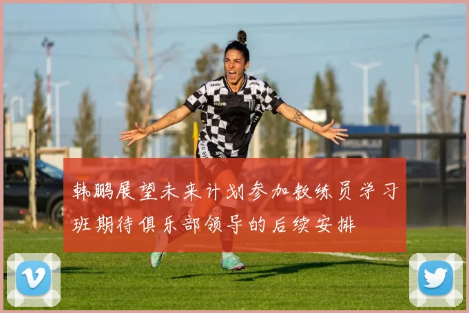 韩鹏展望未来计划参加教练员学习班期待俱乐部领导的后续安排