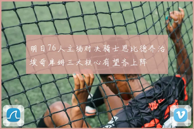 明日76人主场对决骑士恩比德乔治埃奇库姆三大核心有望齐上阵