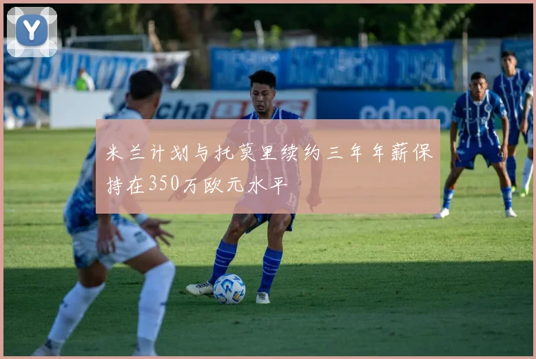 米兰计划与托莫里续约三年年薪保持在350万欧元水平