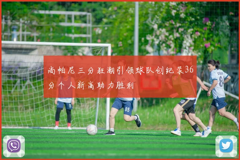 尚帕尼三分狂潮引领球队创纪录36分个人新高助力胜利