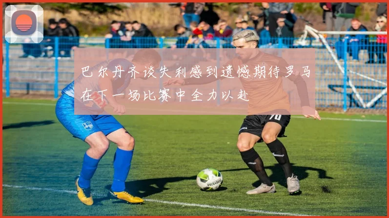 巴尔丹齐谈失利感到遗憾期待罗马在下一场比赛中全力以赴