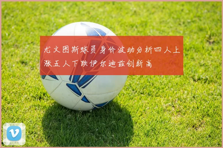 尤文图斯球员身价波动分析四人上涨五人下跌伊尔迪兹创新高