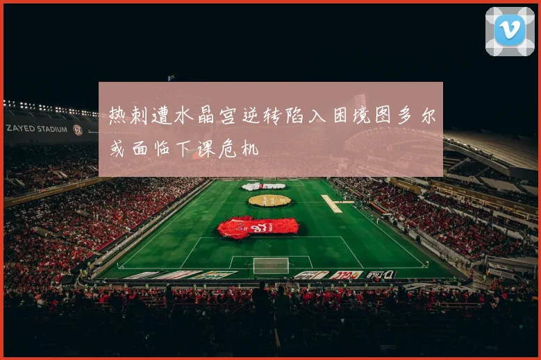 热刺遭水晶宫逆转陷入困境图多尔或面临下课危机