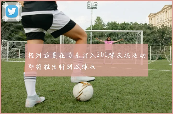 格列兹曼在马竞打入200球庆祝活动即将推出特别版球衣