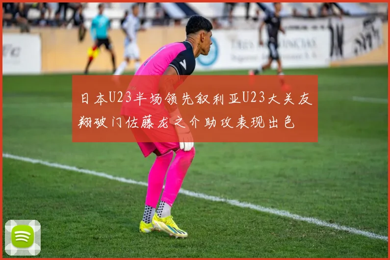 日本U23半场领先叙利亚U23大关友翔破门佐藤龙之介助攻表现出色