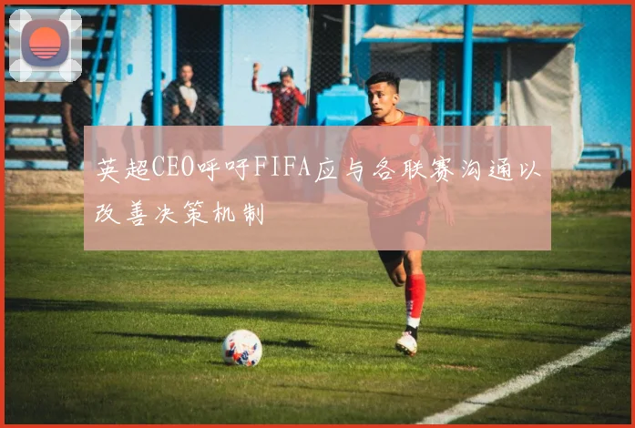 英超CEO呼吁FIFA应与各联赛沟通以改善决策机制